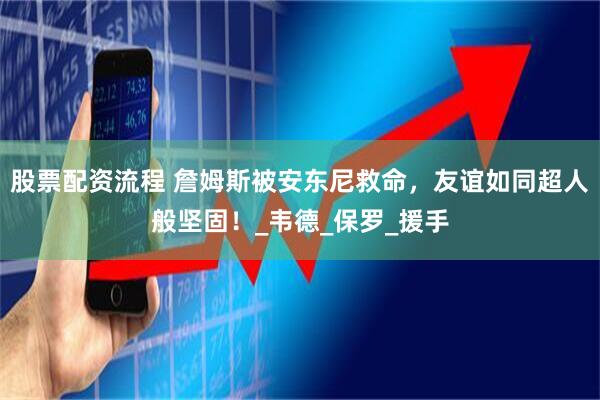 股票配资流程 詹姆斯被安东尼救命，友谊如同超人般坚固！_韦德_保罗_援手