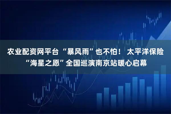 农业配资网平台 “暴风雨”也不怕！ 太平洋保险“海星之愿”全国巡演南京站暖心启幕
