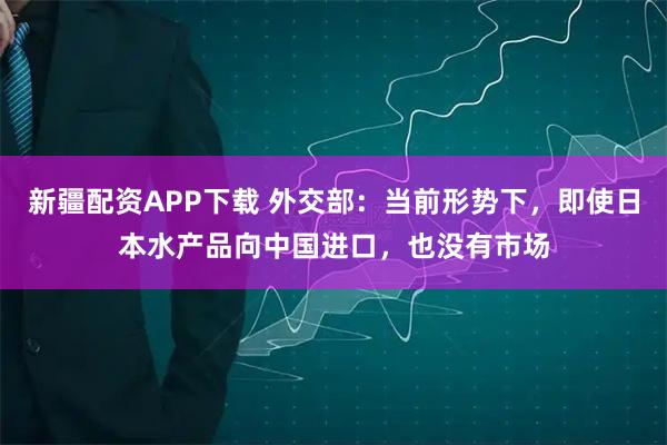 新疆配资APP下载 外交部：当前形势下，即使日本水产品向中国进口，也没有市场