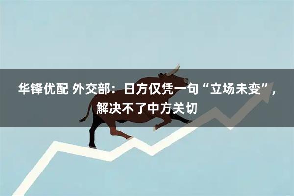 华锋优配 外交部：日方仅凭一句“立场未变”，解决不了中方关切