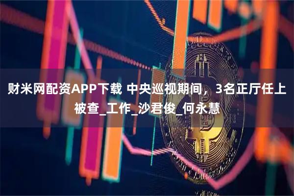 财米网配资APP下载 中央巡视期间，3名正厅任上被查_工作_沙君俊_何永慧