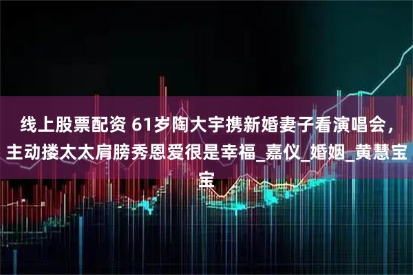 线上股票配资 61岁陶大宇携新婚妻子看演唱会，主动搂太太肩膀秀恩爱很是幸福_嘉仪_婚姻_黄慧宝