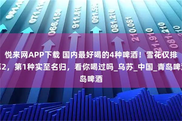 悦来网APP下载 国内最好喝的4种啤酒！雪花仅排第2，第1种实至名归，看你喝过吗_乌苏_中国_青岛啤酒