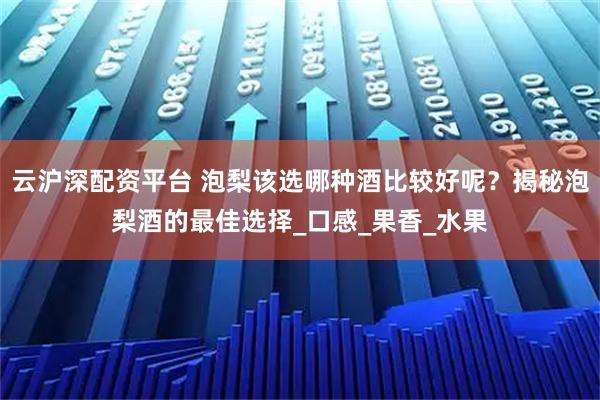 云沪深配资平台 泡梨该选哪种酒比较好呢？揭秘泡梨酒的最佳选择_口感_果香_水果