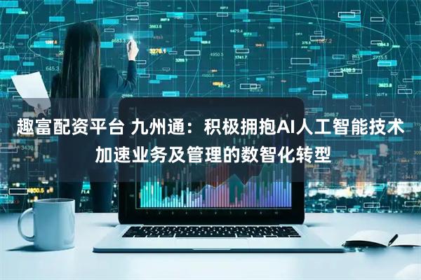 趣富配资平台 九州通：积极拥抱AI人工智能技术 加速业务及管理的数智化转型