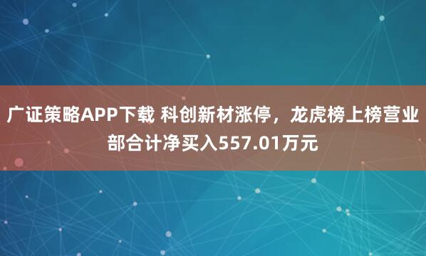 广证策略APP下载 科创新材涨停，龙虎榜上榜营业部合计净买入557.01万元