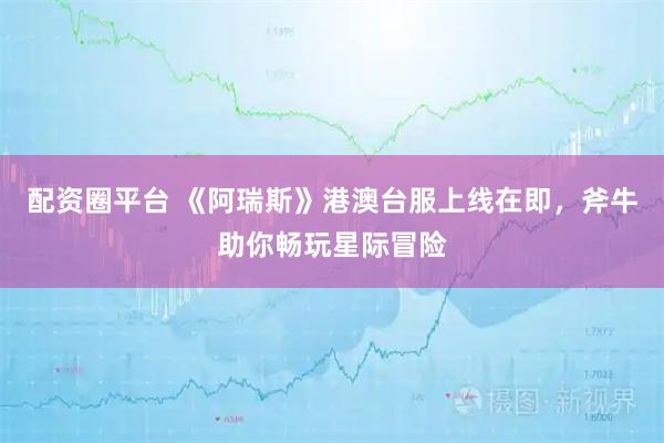 配资圈平台 《阿瑞斯》港澳台服上线在即，斧牛助你畅玩星际冒险