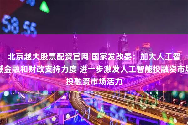北京越大股票配资官网 国家发改委：加大人工智能领域金融和财政支持力度 进一步激发人工智能投融资市场活力