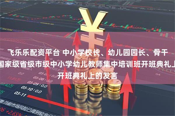 飞乐乐配资平台 中小学校长、幼儿园园长、骨干教师在国家级省级市级中小学幼儿教师集中培训班开班典礼上的发言