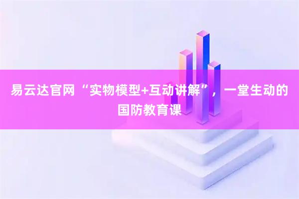 易云达官网 “实物模型+互动讲解”，一堂生动的国防教育课