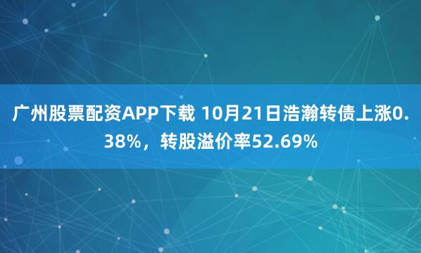 广州股票配资APP下载 10月21日浩瀚转债上涨0.38%,转股溢价率52.69%