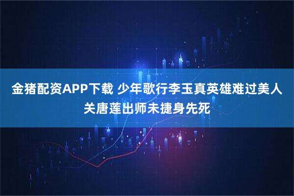 金猪配资APP下载 少年歌行李玉真英雄难过美人关唐莲出师未捷身先死