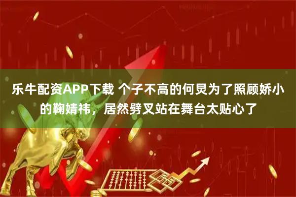 乐牛配资APP下载 个子不高的何炅为了照顾娇小的鞠婧祎，居然劈叉站在舞台太贴心了