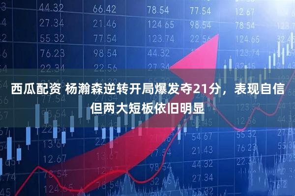 西瓜配资 杨瀚森逆转开局爆发夺21分，表现自信但两大短板依旧明显