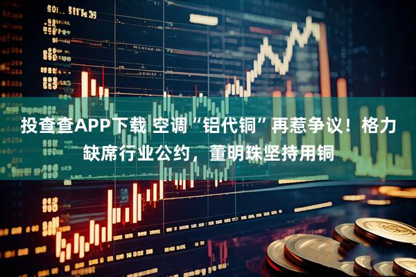 投查查APP下载 空调“铝代铜”再惹争议！格力缺席行业公约，董明珠坚持用铜