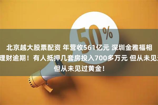 北京越大股票配资 年营收561亿元 深圳金雅福相关黄金理财逾期！有人抵押几套房投入700多万元 但从未见过黄金！