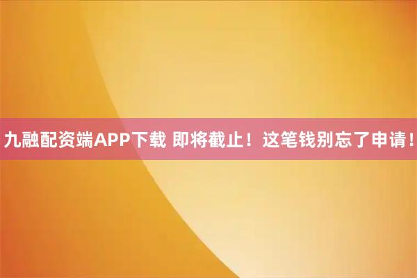 九融配资端APP下载 即将截止！这笔钱别忘了申请！