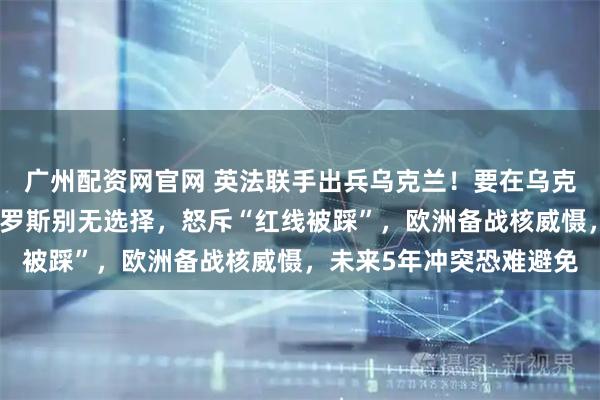 广州配资网官网 英法联手出兵乌克兰!要在乌克兰建多个军事基地!俄罗斯别无选择,怒斥“红线被踩”,欧洲备战核威慑,未来5年冲突恐难避免