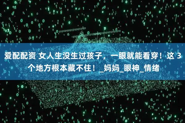 爱配配资 女人生没生过孩子，一眼就能看穿！这 3 个地方根本藏不住！_妈妈_眼神_情绪