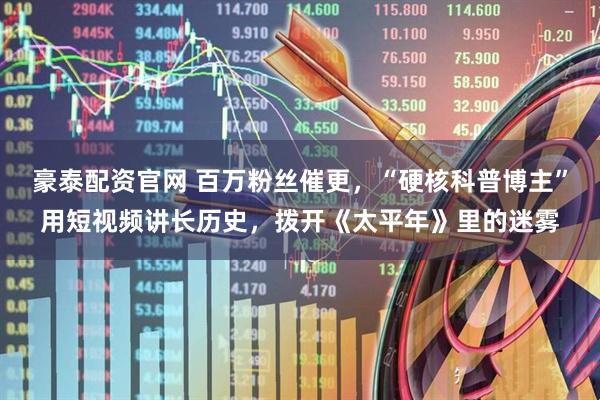 豪泰配资官网 百万粉丝催更,“硬核科普博主”用短视频讲长历史,拨开《太平年》里的迷雾