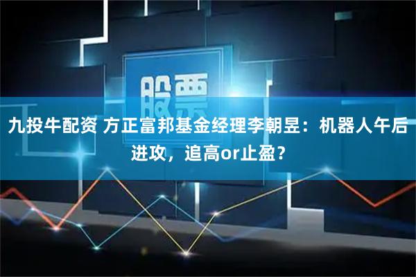 九投牛配资 方正富邦基金经理李朝昱：机器人午后进攻，追高or止盈？