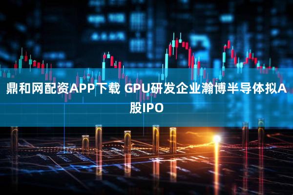 鼎和网配资APP下载 GPU研发企业瀚博半导体拟A股IPO