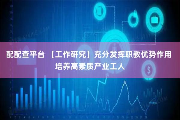 配配查平台 【工作研究】充分发挥职教优势作用 培养高素质产业工人
