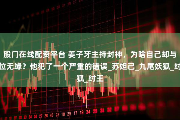 股门在线配资平台 姜子牙主持封神，为啥自己却与神位无缘？他犯了一个严重的错误_苏妲己_九尾妖狐_纣王