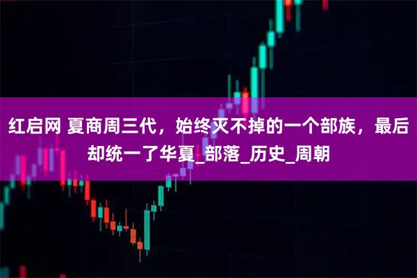 红启网 夏商周三代,始终灭不掉的一个部族,最后却统一了华夏_部落_历史_周朝