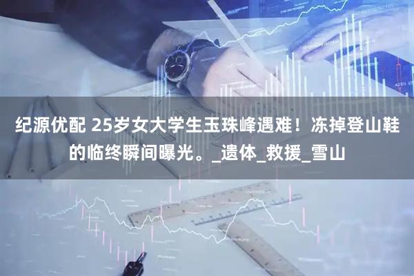 纪源优配 25岁女大学生玉珠峰遇难！冻掉登山鞋的临终瞬间曝光。_遗体_救援_雪山