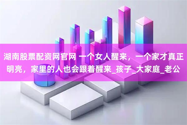 湖南股票配资网官网 一个女人醒来，一个家才真正明亮，家里的人也会跟着醒来_孩子_大家庭_老公