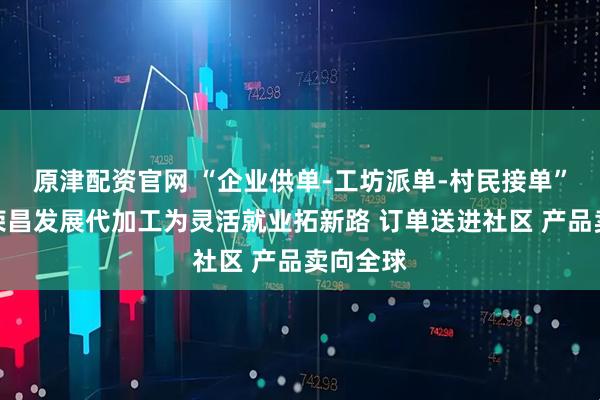 原津配资官网 “企业供单-工坊派单-村民接单”，重庆荣昌发展代加工为灵活就业拓新路 订单送进社区 产品卖向全球