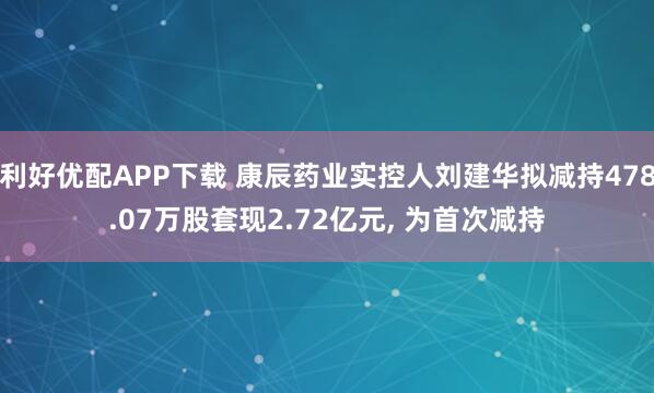 利好优配APP下载 康辰药业实控人刘建华拟减持478.07万股套现2.72亿元, 为首次减持
