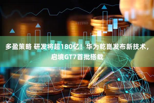 多盈策略 研发将超180亿！华为乾崑发布新技术，启境GT7首批搭载