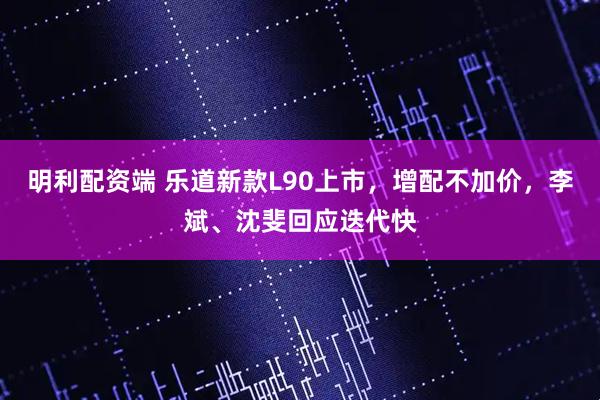 明利配资端 乐道新款L90上市，增配不加价，李斌、沈斐回应迭代快